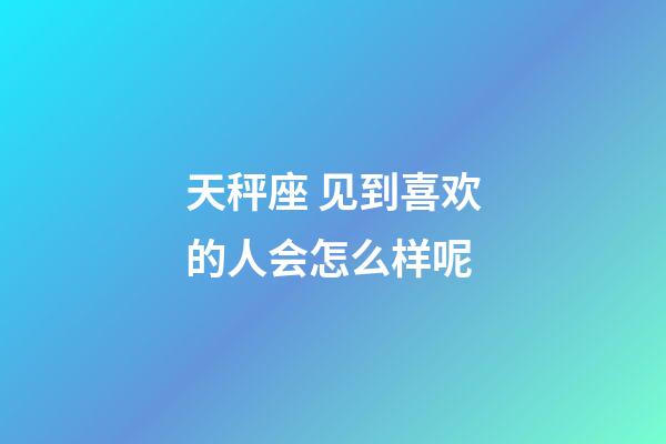 天秤座 见到喜欢的人会怎么样呢-第1张-星座运势-玄机派